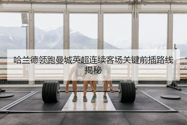 哈兰德领跑曼城英超连续客场关键前插路线揭秘